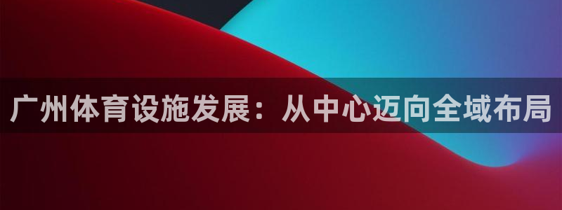 意昂4娱乐网站：广州体育设施发展：从中心迈向全域布局